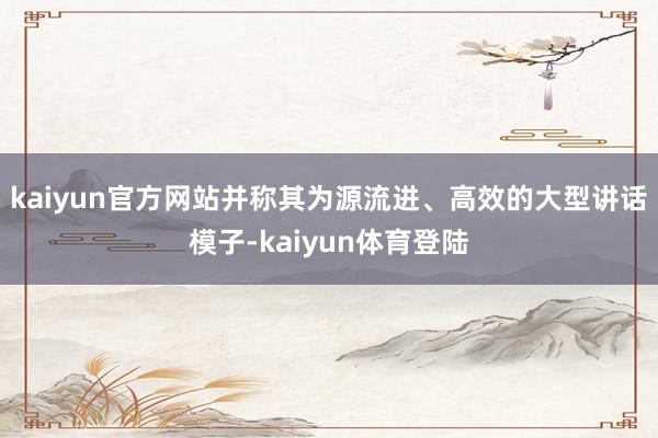 kaiyun官方网站并称其为源流进、高效的大型讲话模子-ka