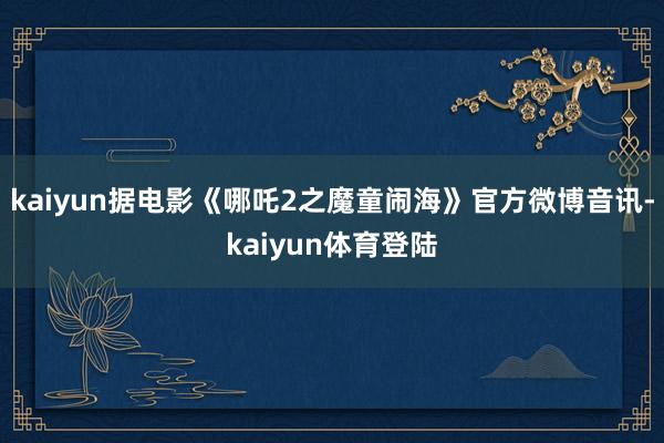 kaiyun据电影《哪吒2之魔童闹海》官方微博音讯-kaiy