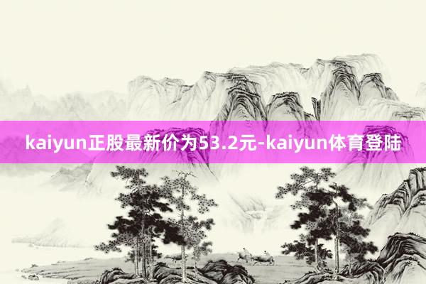 kaiyun正股最新价为53.2元-kaiyun体育登陆