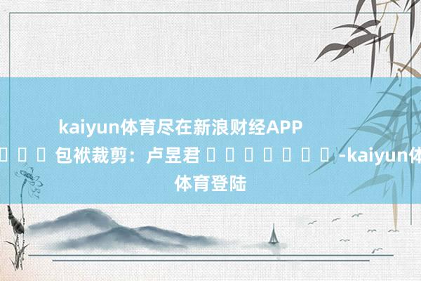 kaiyun体育尽在新浪财经APP            						包袱裁剪：卢昱君 							-kaiyun体育登陆