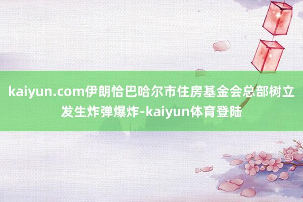 kaiyun.com伊朗恰巴哈尔市住房基金会总部树立发生炸弹爆炸-kaiyun体育登陆
