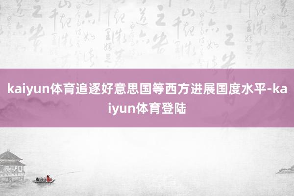 kaiyun体育追逐好意思国等西方进展国度水平-kaiyun体育登陆
