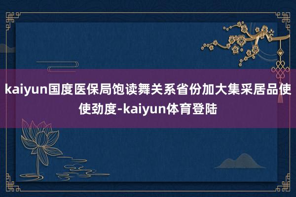 kaiyun国度医保局饱读舞关系省份加大集采居品使使劲度-k
