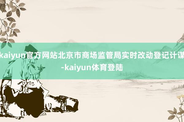 kaiyun官方网站北京市商场监管局实时改动登记计谋-kaiyun体育登陆