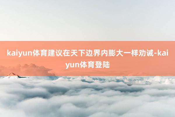 kaiyun体育建议在天下边界内膨大一样劝诫-kaiyun体