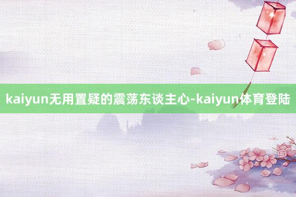 kaiyun无用置疑的震荡东谈主心-kaiyun体育登陆