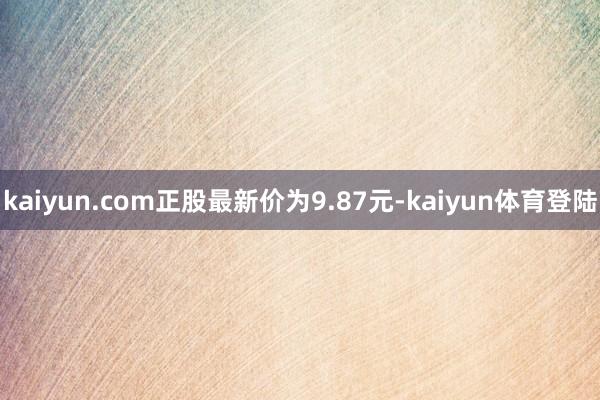kaiyun.com正股最新价为9.87元-kaiyun体育登陆