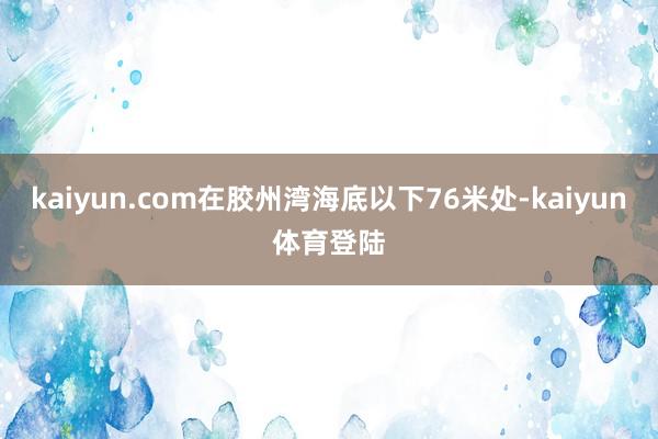 kaiyun.com在胶州湾海底以下76米处-kaiyun体