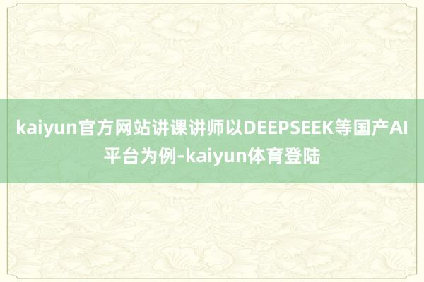 kaiyun官方网站讲课讲师以DEEPSEEK等国产AI平台