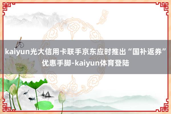 kaiyun光大信用卡联手京东应时推出“国补返券”优惠手脚-
