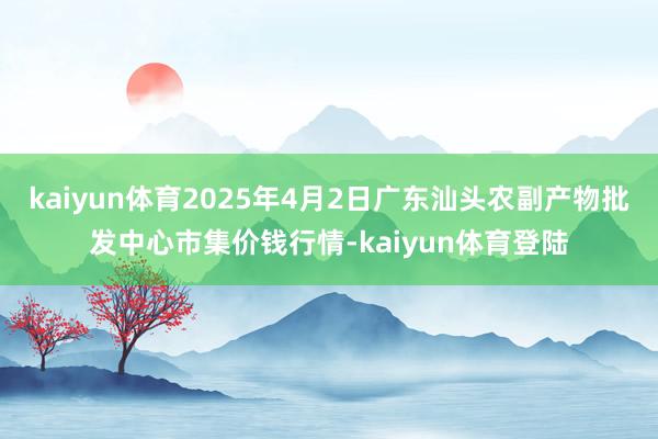 kaiyun体育2025年4月2日广东汕头农副产物批发中心市