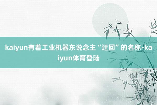kaiyun有着工业机器东说念主“迂回”的名称-kaiyun体育登陆