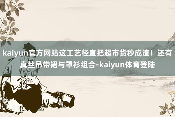 kaiyun官方网站这工艺径直把超市货秒成渣！还有真丝吊带裙与罩衫组合-kaiyun体育登陆