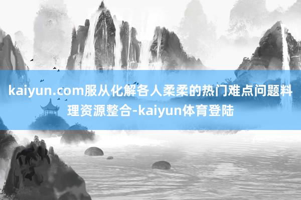 kaiyun.com服从化解各人柔柔的热门难点问题料理资源整