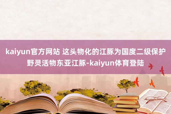 kaiyun官方网站 这头物化的江豚为国度二级保护野灵活物东