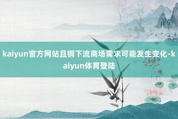 kaiyun官方网站且铜下流商场需求可能发生变化-kaiyun体育登陆