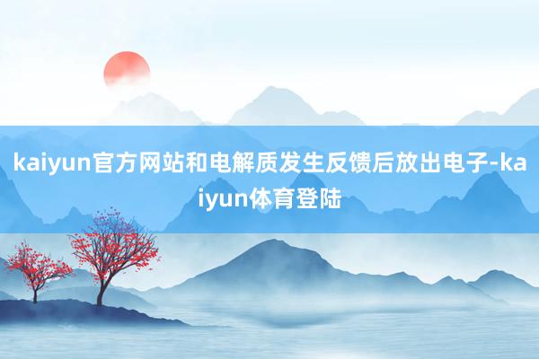 kaiyun官方网站和电解质发生反馈后放出电子-kaiyun体育登陆