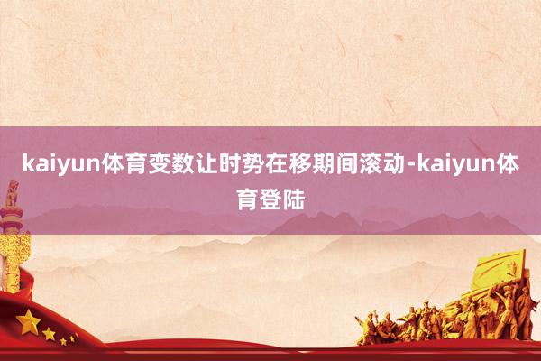 kaiyun体育变数让时势在移期间滚动-kaiyun体育登陆