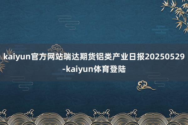 kaiyun官方网站瑞达期货铝类产业日报20250529-k