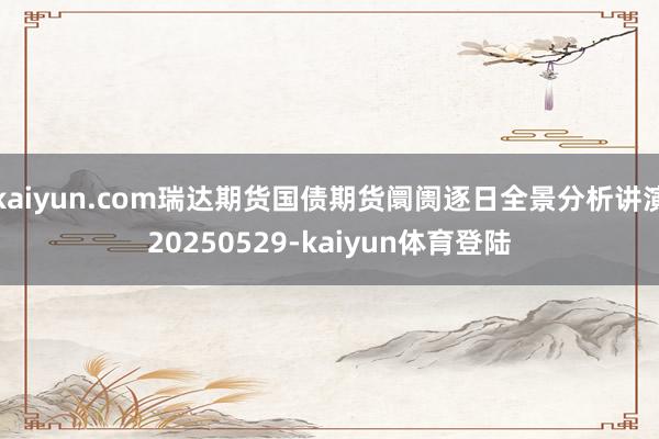 kaiyun.com瑞达期货国债期货阛阓逐日全景分析讲演20