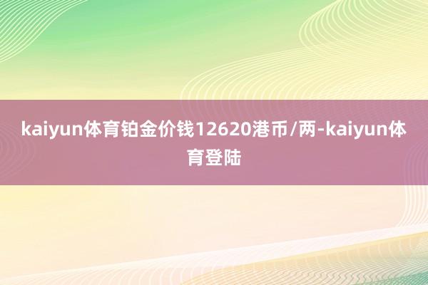 kaiyun体育铂金价钱12620港币/两-kaiyun体育