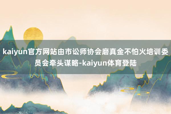 kaiyun官方网站由市讼师协会磨真金不怕火培训委员会牵头谋