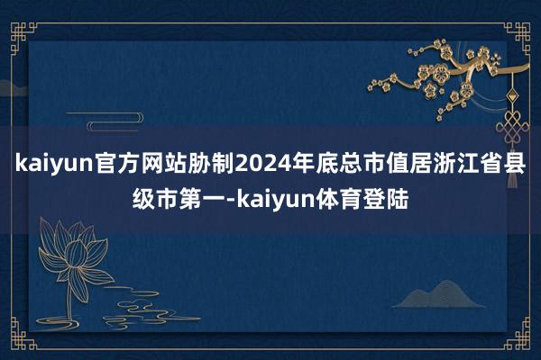 kaiyun官方网站胁制2024年底总市值居浙江省县级市第一