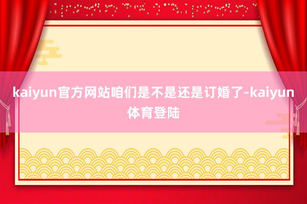 kaiyun官方网站咱们是不是还是订婚了-kaiyun体育登
