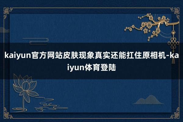 kaiyun官方网站皮肤现象真实还能扛住原相机-kaiyun