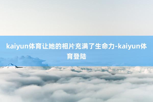 kaiyun体育让她的相片充满了生命力-kaiyun体育登陆