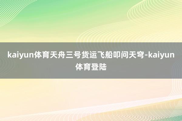kaiyun体育天舟三号货运飞船叩问天穹-kaiyun体育登