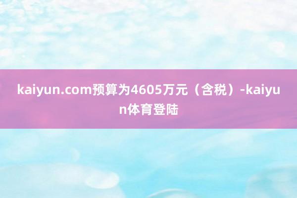 kaiyun.com预算为4605万元（含税）-kaiyun
