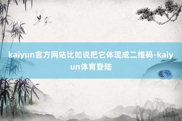 kaiyun官方网站比如说把它体现成二维码-kaiyun体育登陆
