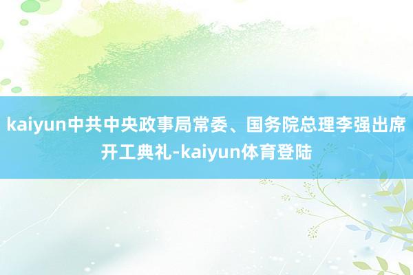 kaiyun中共中央政事局常委、国务院总理李强出席开工典礼-kaiyun体育登陆