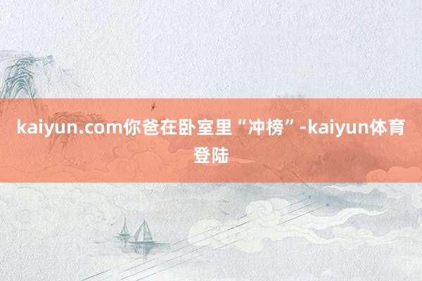 kaiyun.com你爸在卧室里“冲榜”-kaiyun体育登