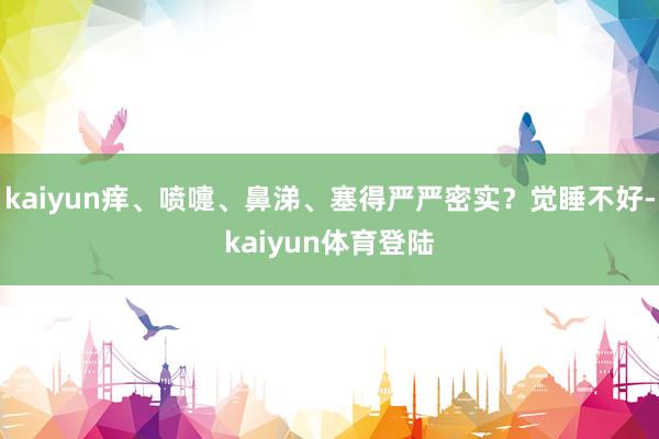 kaiyun痒、喷嚏、鼻涕、塞得严严密实？觉睡不好-kaiy