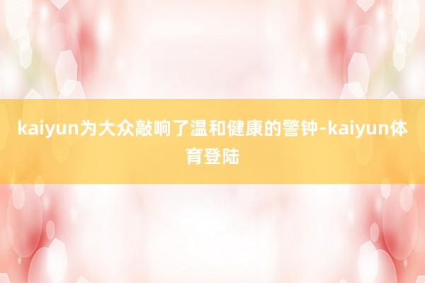 kaiyun为大众敲响了温和健康的警钟-kaiyun体育登陆