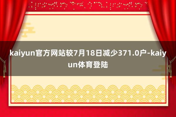 kaiyun官方网站较7月18日减少371.0户-kaiyu