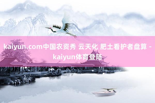 kaiyun.com中国农资秀 云天化 肥土看护者盘算 -k