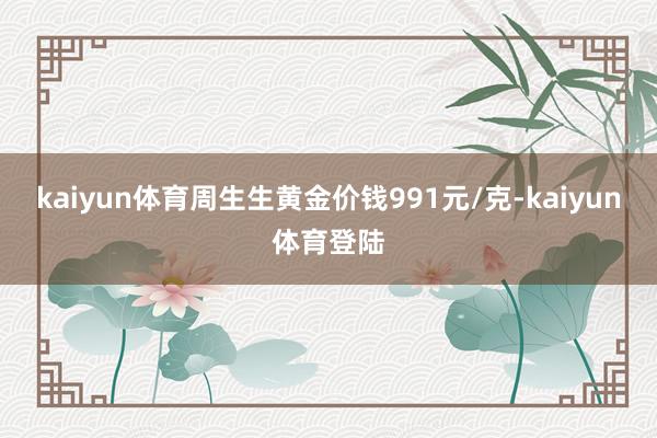 kaiyun体育周生生黄金价钱991元/克-kaiyun体育