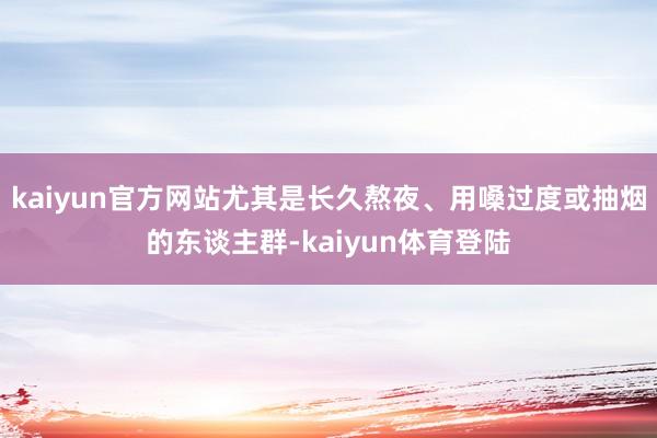 kaiyun官方网站尤其是长久熬夜、用嗓过度或抽烟的东谈主群
