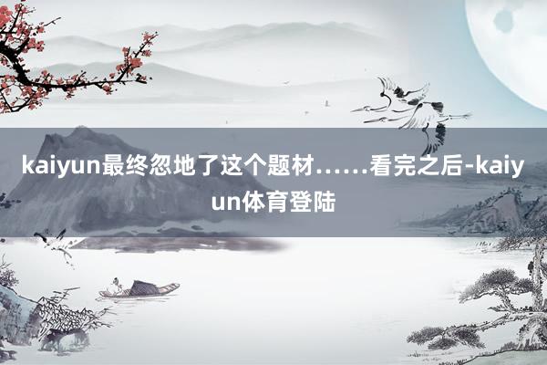kaiyun最终忽地了这个题材……看完之后-kaiyun体育