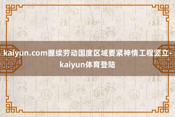 kaiyun.com握续劳动国度区域要紧神情工程竖立-kai