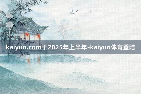 kaiyun.com　　于2025年上半年-kaiyun体育