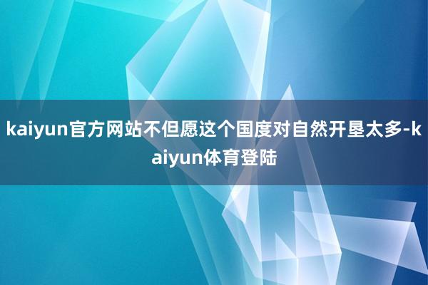 kaiyun官方网站不但愿这个国度对自然开垦太多-kaiyu