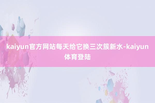 kaiyun官方网站每天给它换三次簇新水-kaiyun体育登陆