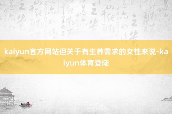 kaiyun官方网站但关于有生养需求的女性来说-kaiyun