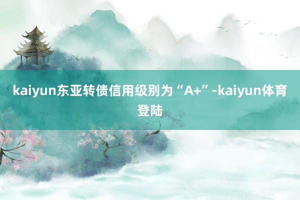 kaiyun东亚转债信用级别为“A+”-kaiyun体育登陆