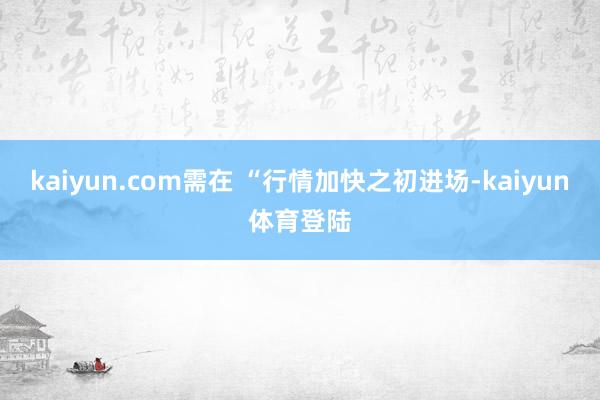 kaiyun.com需在 “行情加快之初进场-kaiyun体