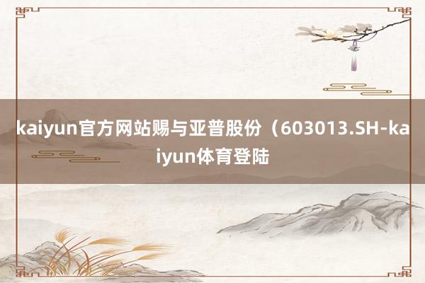 kaiyun官方网站赐与亚普股份（603013.SH-kai